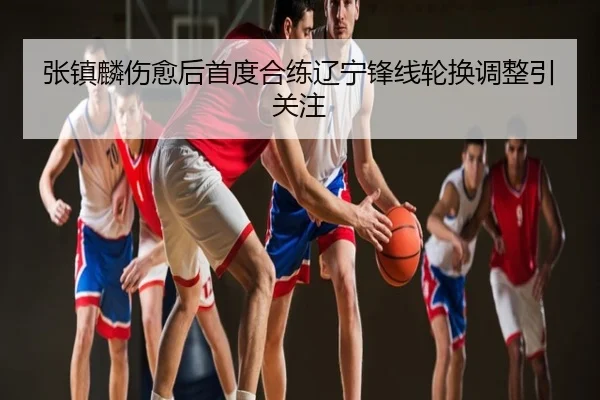 张镇麟伤愈后首度合练辽宁锋线轮换调整引关注