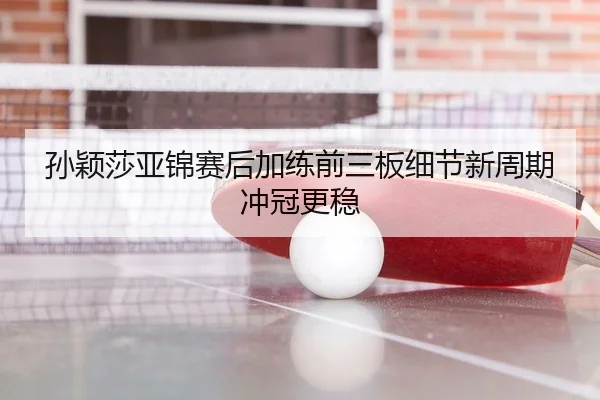 孙颖莎亚锦赛后加练前三板细节新周期冲冠更稳