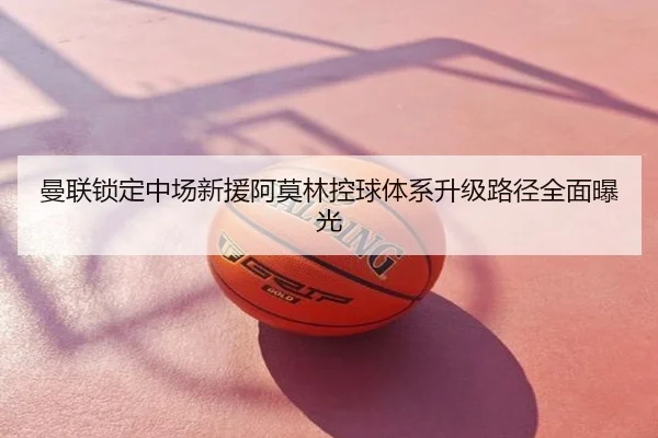 曼联锁定中场新援阿莫林控球体系升级路径全面曝光