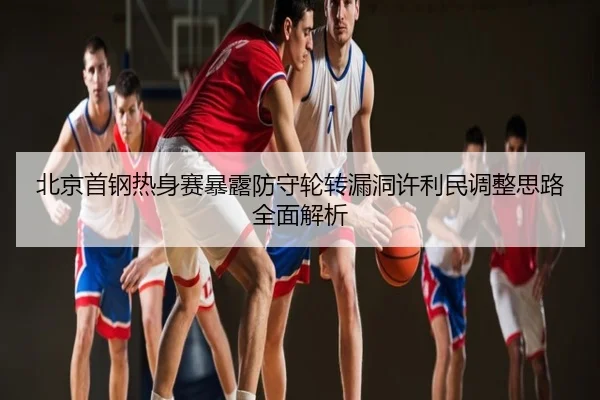 北京首钢热身赛暴露防守轮转漏洞许利民调整思路全面解析