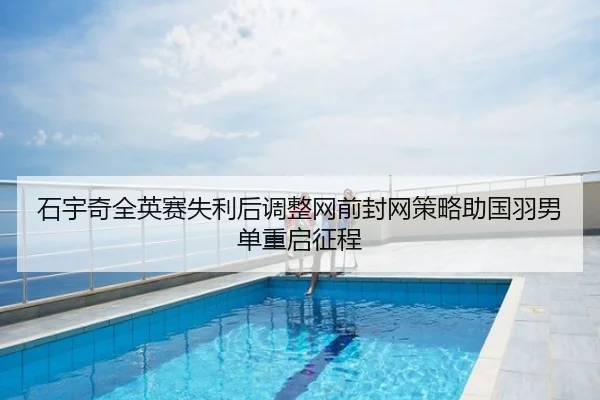 石宇奇全英赛失利后调整网前封网策略助国羽男单重启征程