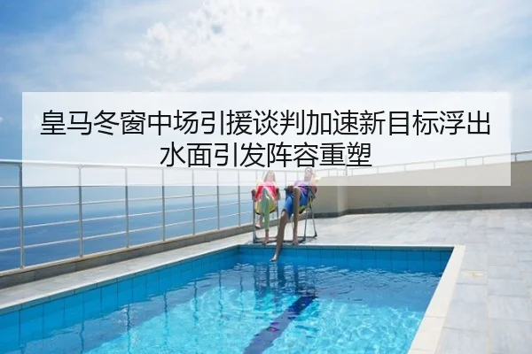 皇马冬窗中场引援谈判加速新目标浮出水面引发阵容重塑